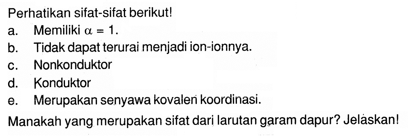 Perhatikan sifat-sifat berikut! a. Memiliki alpha=1. b. Tidak dapat terurai menjadi ion-ionnya. c. Nonkonduktor d. Konduktor e. Merupakan senyawa kovalen koordinasi. Manakah yang merupakan sifat dari larutan garam dapur? Jeláskan!