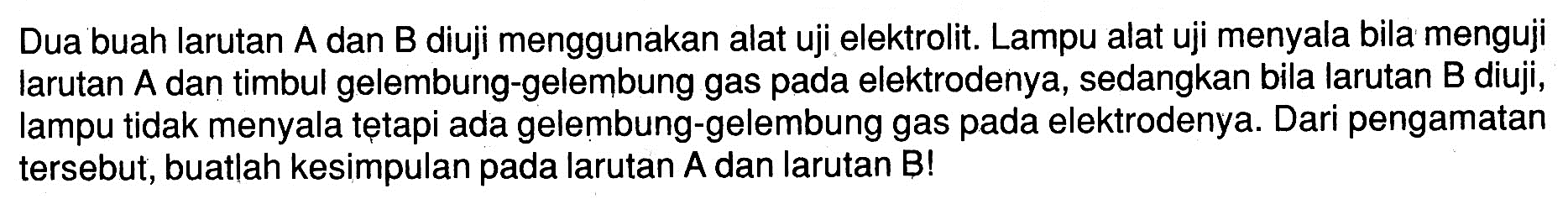 Dua buah larutan A dan B diuji menggunakan alat uji elektrolit. Lampu alat uji menyala bila menguji larutan A dan timbul gelembung-gelembung gas pada elektrodenya, sedangkan bila larutan B diuji, lampu tidak menyala tetapi ada gelembung-gelembung gas pada elektrodenya. Dari pengamatan tersebut, buatlah kesimpulan pada larutan A dan larutan B!