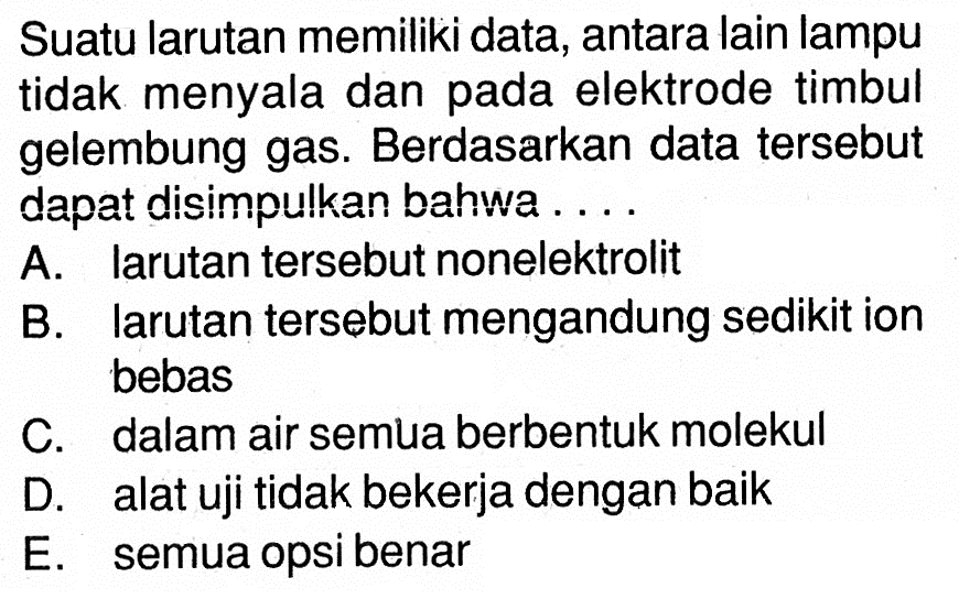 Suatu larutan memiliki data, antara lain lampu tidak menyala dan pada elektrode timbul gelembung gas. Berdasarkan data tersebut dapat disimpulkan bahwa .... A. larutan tersebut nonelektrolit B. larutan tersebut mengandung sedikit ion bebas C. dalam air semua berbentuk molekul D. alat uji tidak bekerja dengan baik E. semua opsi benar