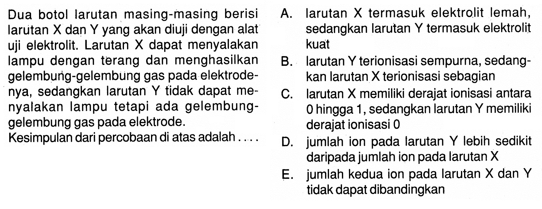 Dua botol larutan masing-masing berisi larutan X dan Y yang akan diuji dengan alat sedangkan larutan Y termasuk elektrolit uji elektrolit. Larutan X dapat menyalakan kuat lampu dengan terang dan menghasilkan gelembung-gelembung gas pada elektrodenya, sedangkan larutan Y tidak dapat menyalakan lampu tetapi ada gelembung-gelembung gas pada elektrode. Kesimpulan dari percobaan di atas adalah.... A. larutan X termasuk elektrolit lemah, sedangkan larutan Y termasuk elektrolit kuatB. larutan Y terionisasi sempurna, sedangkan larutan X terionisasi sebagianC. larutan X memiliki derajat ionisasi antara 0 hingga 1, sedangkan larutan Y memiliki derajat ionisasi 0 D. jumlah ion pada larutan Y lebih sedikit daripada jumlah ion pada larutan XE. jumlah kedua ion pada larutan X dan Y tidak dapat dibandingkan 