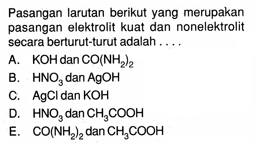 Pasangan larutan berikut yang merupakan pasangan elektrolit kuat dan nonelektrolit secara berturut-turut adalah ....A.  KOH  dan  CO(NH2)2 B.  HNO3  dan  AgOH C.  AgCl  dan  KOH D.  HNO3  dan  CH3 COOH E.  CO(NH2)2  dan  CH3 COOH 