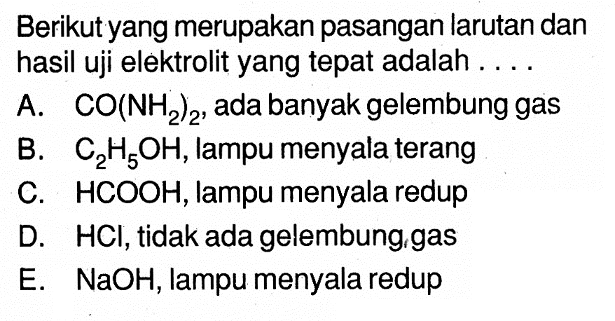 Berikut yang merupakan pasangan larutan dan hasil uji elektrolit yang tepat adalah ...A. CO(NH2)2, ada banyak gelembung gas B. C2H5OH, lampu menyala terang C. HCOOH, lampu menyala redup D. HCl, tidak ada gelembung, gas E. NaOH, lampu menyala redup 