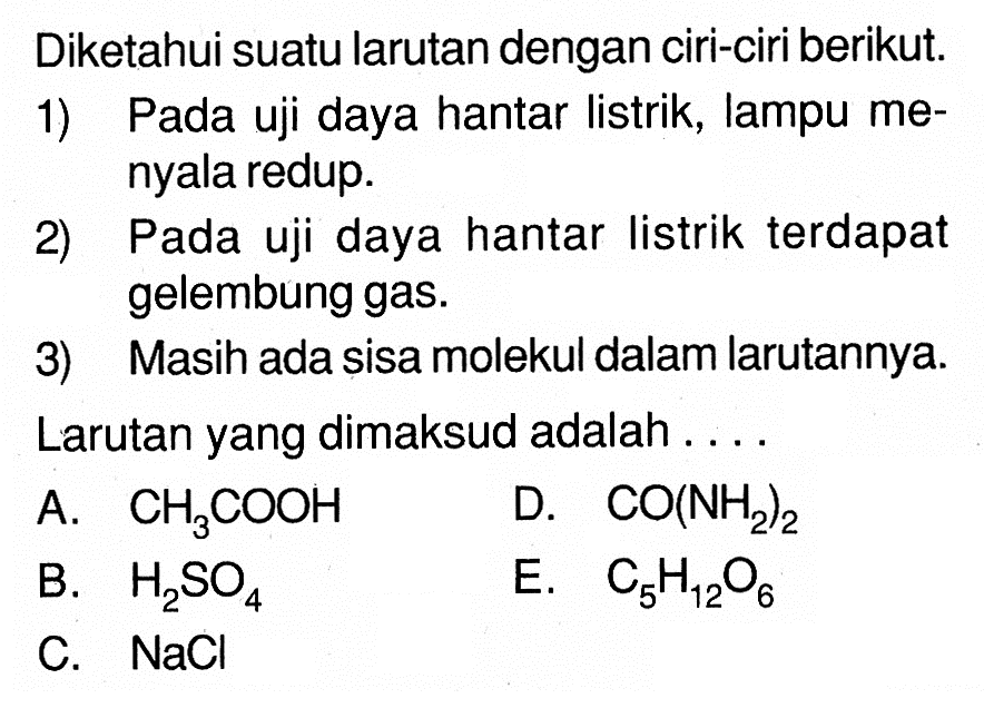 Diketahui suatu larutan dengan ciri-ciri berikut.
1) Pada uji daya hantar listrik, lampu menyala redup.
2) Pada uji daya hantar listrik terdapat gelembung gas.
3) Masih ada sisa molekul dalam larutannya.
Larutan yang dimaksud adalah ....
A.  CH3COOH 
D.  CO(NH2)2 
B.  H2SO4 
E.  C5H12O6 
C.  NaCl 