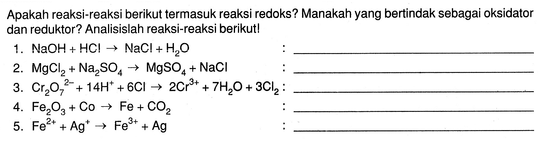 Apakah reaksi-reaksi berikut termasuk reaksi redoks? Manakah yang bertindak sebagai oksidator dan reduktor? Analisislah reaksi-reaksi berikut!1.  NaOH+HCl -> NaCl+H2 O 2.  MgCl2+Na2 SO4 -> MgSO4+NaCl 3.  Cr2 O7/^2-+14 H^++6 Cl -> 2 Cr^3++7 H2 O+3 Cl2  :4.  Fe2 O3+CO -> Fe+CO2 5.  Fe^2++Ag^+ -> Fe^3++Ag 