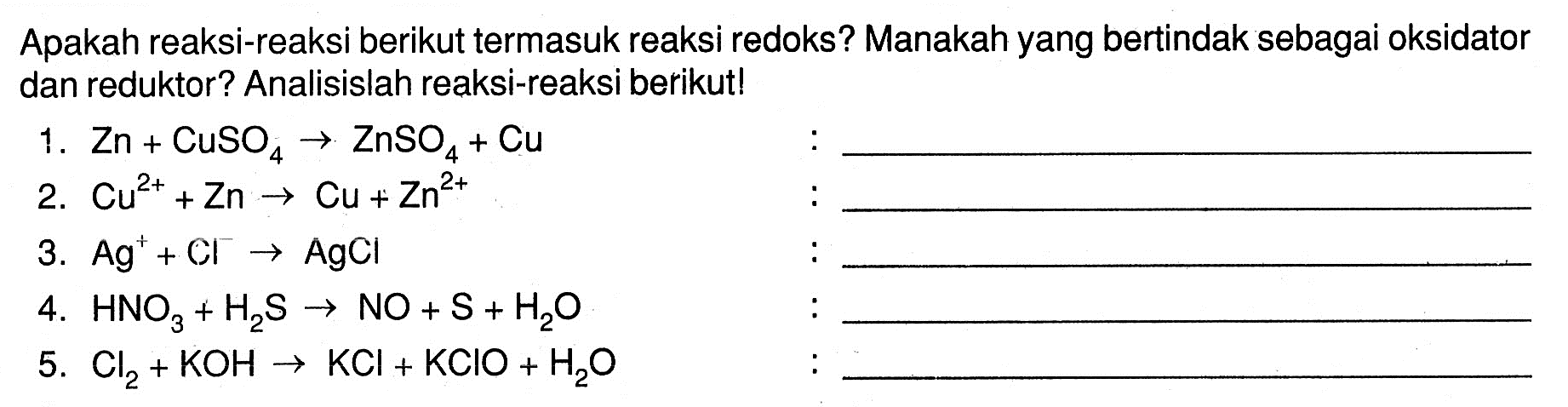 Apakah reaksi-reaksi berikut termasuk reaksi redoks? Manakah yang bertindak sebagai oksidator dan reduktor? Analisislah reaksi-reaksi berikut!1.  Zn+CuSO4 -> ZnSO4+Cu 2.  Cu^2++Zn -> Cu+Zn^2+ 3.  Ag^++Cl -> AgCl 4.  HNO3+H2S -> NO+S+H2O 5.  Cl2+KOH -> KCl+KClO+H2O 