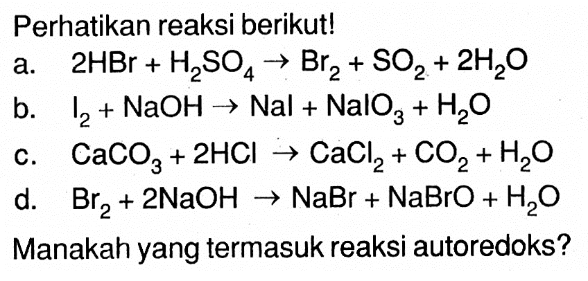 Perhatikan reaksi berikut! a. 2 HBr+H2SO4 -> Br2+SO2+2 H2 O b. I2+NaOH -> Nal+NalO3+H2 O c. CaCO3+2 HCl -> CaCl2+CO2+H2O d. Br2+2 NaOH -> NaBr+NaBrO+H2O Manakah yang termasuk reaksi autoredoks?