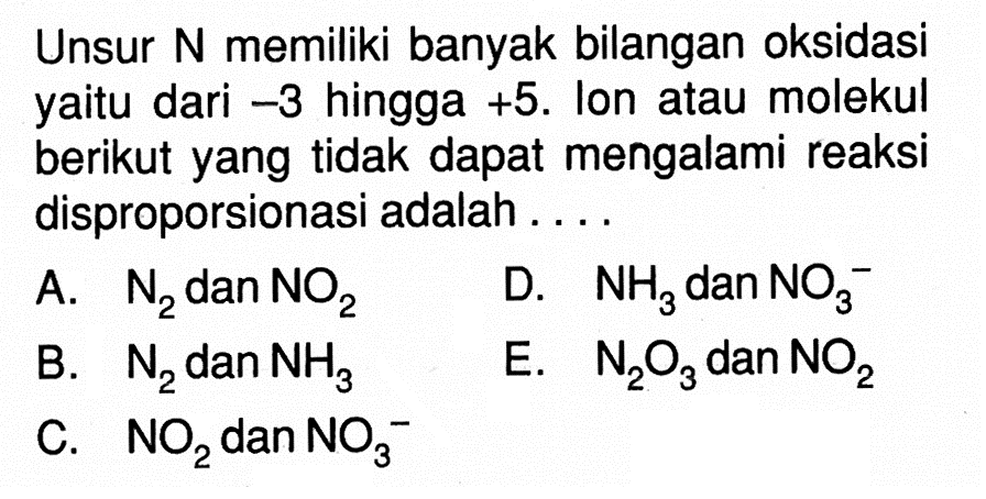 Unsur N memiliki banyak bilangan oksidasi yaitu dari  -3  hingga  +5 . Ion atau molekul berikut yang tidak dapat mengalami reaksi disproporsionasi adalah ....A.  N2  dan  NO2 D.  NH3  dan  NO3^- B.  N2  dan  NH3 E.  N2 O3  dan  NO2 C.  NO2  dan  NO3^- 