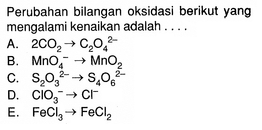 Perubahan bilangan oksidasi berikut yang mengalami kenaikan adalah ....A. 2CO2->C2O4^(2-)B. MnO4^- ->MnO2 C. S2O3^(2-)->S4O6^(2-)D. ClO3^- ->Cl^- E. FeCl3->FeCl2 