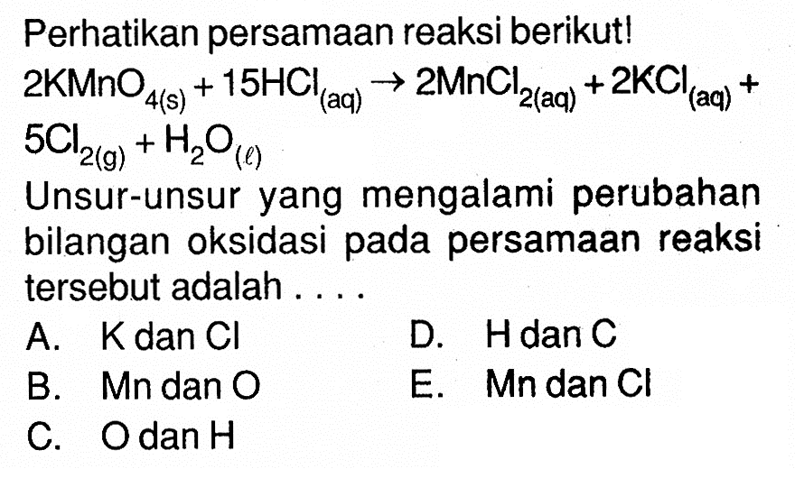 Perhatikan persamaan reaksi berikut!  2 KMnO4(s)+15 HCl( aq ) -> 2 MnCl/2(  aq )+2 KCl( aq )+   5 Cl2(g)+H2 O(l) Unsur-unsur yang mengalami perubahan bilangan oksidasi pada persamaan reaksi tersebut adalah ....A.  K  dan  Cl D. HdanCB. Mn dan OE.  Mn  dan  Cl C. Odan H