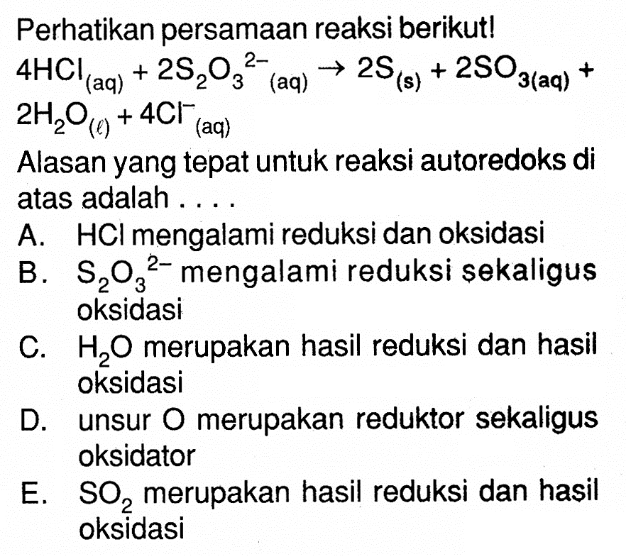 Perhatikan persamaan reaksi berikut! 4 HCl(aq)+2 S2O3^(2-)(aq) -> 2 S(s)+2 SO3(aq)+ 2 H2O(l)+4 Cl^- (aq) Alasan yang tepat untuk reaksi autoredoks di atas adalah .... A. HCl mengalami reduksi dan oksidasi B. S2O3^(2-) mengalami reduksi sekaligus oksidasi C. H2O merupakan hasil reduksi dan hasil oksidasi D. unsur O merupakan reduktor sekaligus oksidator E. SO2 merupakan hasil reduksi dan hasil oksidasi