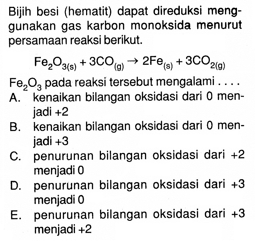 Bijih besi (hematit) dapat direduksi menggunakan gas karbon monoksida menurut persamaan reaksi berikut.Fe2O3(s)+3 CO(g) -> 2 Fe(s)+3 CO2(g) Fe/2 O/3  pada reaksi tersebut mengalami ....A. kenaikan bilangan oksidasi dari 0 menjadi +2B. kenaikan bilangan oksidasi dari 0 menjadi +3C. penurunan bilangan oksidasi dari  +2  menjadi 0D. penurunan bilangan oksidasi dari  +3  menjadi 0E. penurunan bilangan oksidasi dari  +3  menjadi +2