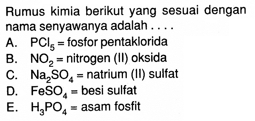 Rumus kimia berikut yang sesuai dengan nama senyawanya adalah....
A.  PCl5=fosfor pentaklorida
B.  NO2=nitrogen (II) oksida
C.  Na2SO4=natrium (II) sulfat
D.  FeSO4=besi sulfat
E.  H3PO4=asam fosfit