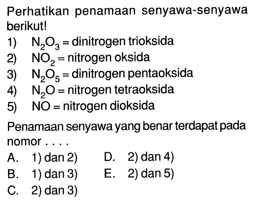 Perhatikan penamaan senyawa-senyawa berikut!1)  N2O3=  dinitrogen trioksida2)  NO2=  nitrogen oksida3)  N2O5=  dinitrogen pentaoksida4)  N2O=  nitrogen tetraoksida5) NO = nitrogen dioksidaPenamaan senyawa yang benar terdapat pada nomor....A. 1) dan 2) D. 2) dan 4) B. 1) dan 3) E. 2) dan 5) C. 2) dan 3)