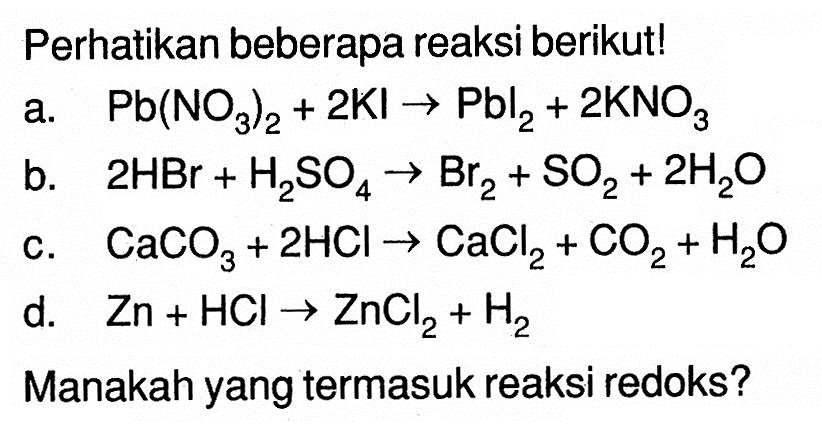 Perhatikan beberapa reaksi berikut!a.  Pb(NO3)2+2Kl->Pbl2+2KNO3 b.  2HBr+H2 SO4->Br2+SO2+2H2O c.  CaCO3+2HCl->CaCl2+CO2+H2O d.  Zn+HCl->ZnCl2+H2 Manakah yang termasuk reaksi redoks?