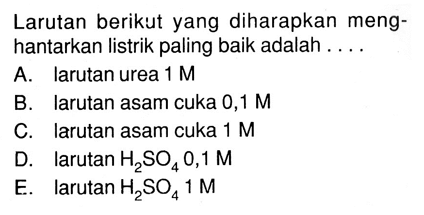 Larutan berikut yang diharapkan menghantarkan listrik paling baik adalah .... A. larutan urea  1 M  B. Iarutan asam cuka 0,1 M  C. Iarutan asam cuka  1 M  D. larutan  H2(SO)4 0,1 M  E. larutan  H2(SO)4 1 (M) 