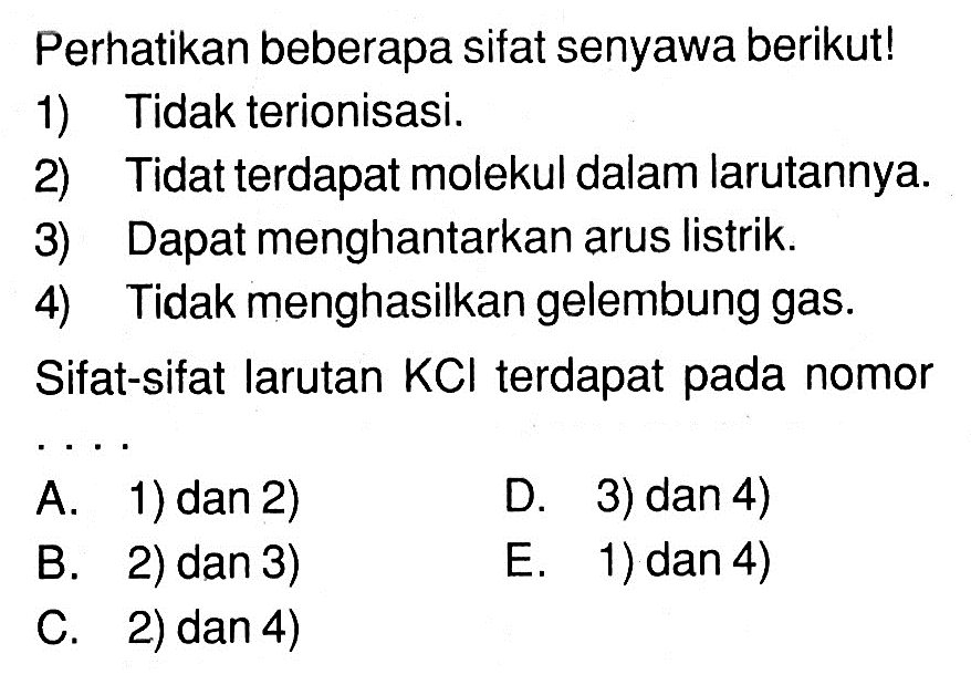 Perhatikan beberapa sifat senyawa berikut!1) Tidak terionisasi.2) Tidat terdapat molekul dalam larutannya.3) Dapat menghantarkan arus listrik.4) Tidak menghasilkan gelembung gas.Sifat-sifat larutan KCl terdapat pada nomor... A. 1) dan 2) D. 3) dan 4) B. 2) dan 3) E. 1) dan 4) C. 2) dan 4)