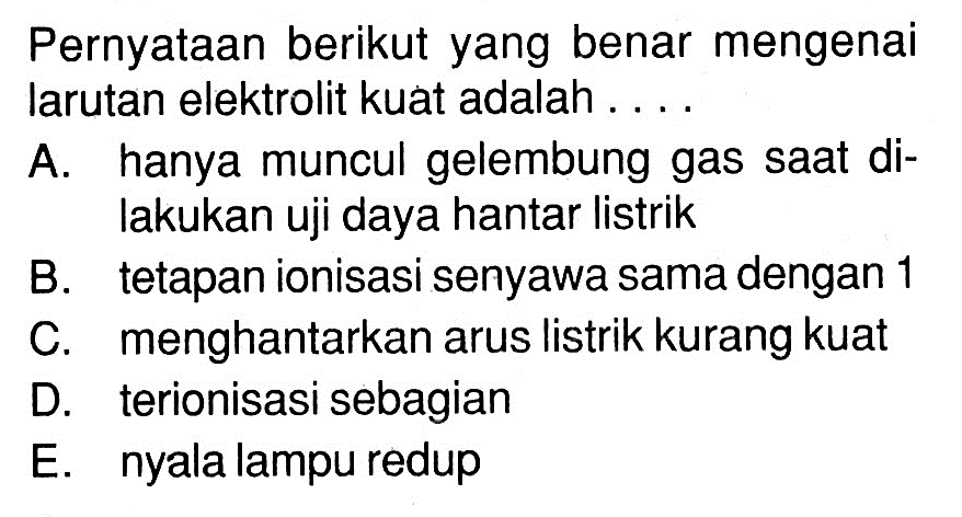 Pernyataan berikut yang benar mengenai larutan elektrolit kuat adalah ....A. hanya muncul gelembung gas saat dilakukan uji daya hantar listrikB. tetapan ionisasi senyawa sama dengan 1C. menghantarkan arus listrik kurang kuatD. terionisasi sebagianE. nyala lampu redup