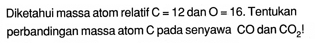 Diketahui massa atom relatif C=12 dan O=16. Tentukan perbandingan massa atom C pada senyawa CO dan CO2!