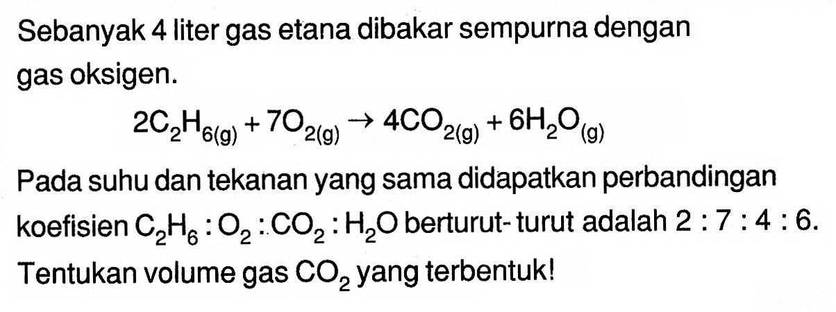 Sebanyak 4 liter gas etana dibakar sempurna dengan gas oksigen.2C2H6(g)+7O2(g) -> 4CO2(g)+6H2O(g)Pada suhu dan tekanan yang sama didapatkan perbandingan koefisien C2H6:O2:CO2:H2O berturut- turut adalah 2:7:4:6. Tentukan volume gas  CO2  yang terbentuk!