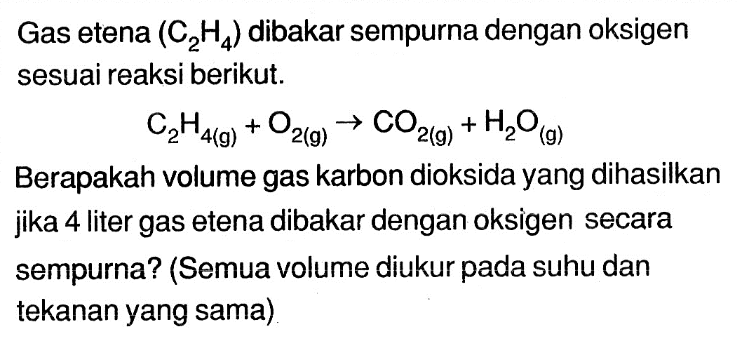 Gas etena (C2 H4) dibakar sempurna dengan oksigen sesuai reaksi berikut.C2H4(g)+O2(g) -> CO2(g)+H2O(g)Berapakah volume gas karbon dioksida yang dihasilkan jika 4 liter gas etena dibakar dengan oksigen secara sempurna? (Semua volume diukur pada suhu dan tekanan yang sama)