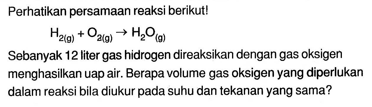 Perhatikan persamaan reaksi berikut!H2(g)+O2(g) -> H2O(g)Sebanyak 12 liter gas hidrogen direaksikan dengan gas oksigen menghasilkan uap air. Berapa volume gas oksigen yang diperlukan dalam reaksi bila diukur pada suhu dan tekanan yang sama?