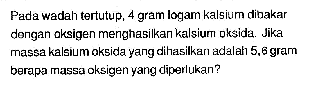 Pada wadah tertutup, 4 gram logam kalsium dibakar dengan oksigen menghasilkan kalsium oksida. Jika massa kalsium oksida yang dihasilkan adalah 5,6 gram, berapa massa oksigen yang diperlukan?