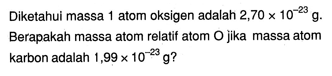 Diketahui massa 1 atom oksigen adalah 2,70x10^-23 g. Berapakah massa atom relatif atom O jika massa atom karbon adalah 1,99x10^-23 g? 