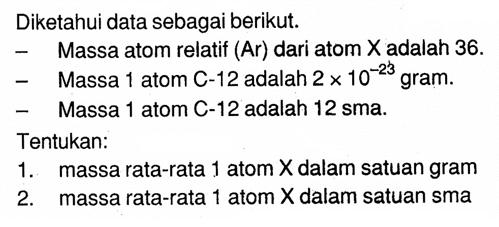 Diketahui data sebagai berikut. - Massa atom relatif (Ar) dari atom X adalah 36. - Massa 1 atom C-12 adalah 2 x 10^(-23) gram. - Massa 1 atom C-12 adalah 12 sma. Tentukan: 1. massa rata-rata 1 atom X dalam satuan gram 2. massa rata-rata 1 atom X dalam satuan sma 