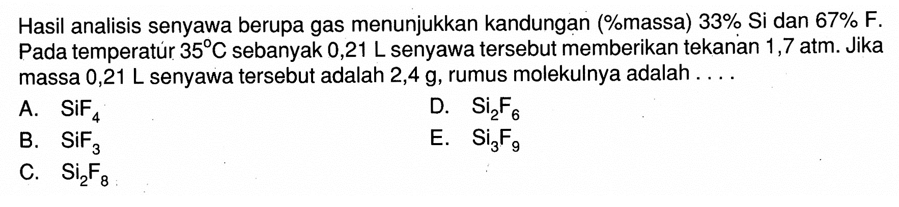 Hasil analisis senyawa berupa gas menunjukkan kandungan (%massa) 33% Si dan 67 % F. Pada temperatúr 35 C sebanyak 0,21 L senyawa tersebut memberikan tekanan 1,7 atm. Jika massa 0,21 L senyawa tersebut adalah 2,4 g, rumus molekulnya adalah...
