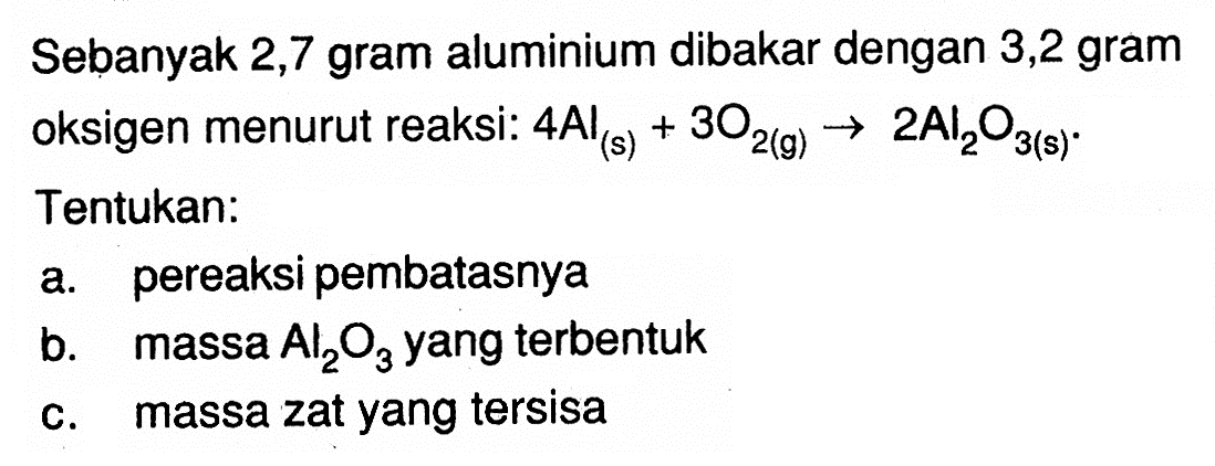 Sebanyak 2,7 gram aluminium dibakar dengan 3,2 gram oksigen menurut reaksi:  4Al(s)+3O2(g)->2Al2O3(s) . Tentukan: a. pereaksi pembatasnya  b. massa  Al2O3  yang terbentuk c. massa zat yang tersisa