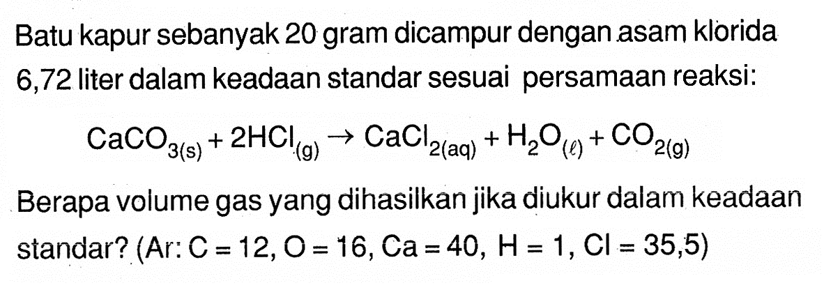 Batu kapur sebanyak 20 gram dicampur dengan asam klorida 6,72 liter dalam keadaan standar sesuai persamaan reaksi:CaCO3 (s)+2 HCl (g)->CaCl2 (aq)+H2O (l)+CO2 (g)Berapa volume gas yang dihasilkan jika diukur dalam keadaan standar?  (  Ar: C=12, O=16, Ca=40, H=1, Cl=35,5) 