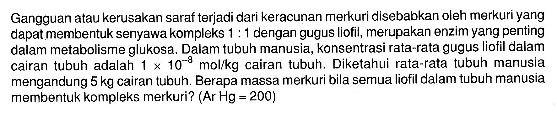 Gangguan atau kerusakan saraf terjadi dari keracunan merkuri disebabkan oleh merkuri yang dapat membentuk senyawa kompleks 1:1 dengan gugus liofil, merupakan enzim yang penting dalam metabolisme glukosa. Dalam tubuh manusia, konsentrasi rata-rata gugus liofil dalam cairan tubuh adalah 1 x 10^(-8) mol/kg cairan tubuh. Diketahui rata-rata tubuh manusia mengandung 5 kg cairan tubuh. Berapa massa merkuri bila semua liofil dalam tubuh manusia membentuk kompleks merkuri? (Ar Hg = 200)