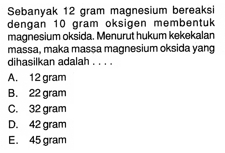 Sebanyak 12 gram magnesium bereaksi dengan 10 gram oksigen membentuk magnesium oksida. Menurut hukum kekekalan massa, maka massa magnesium oksida yang dihasilkan adalah ....