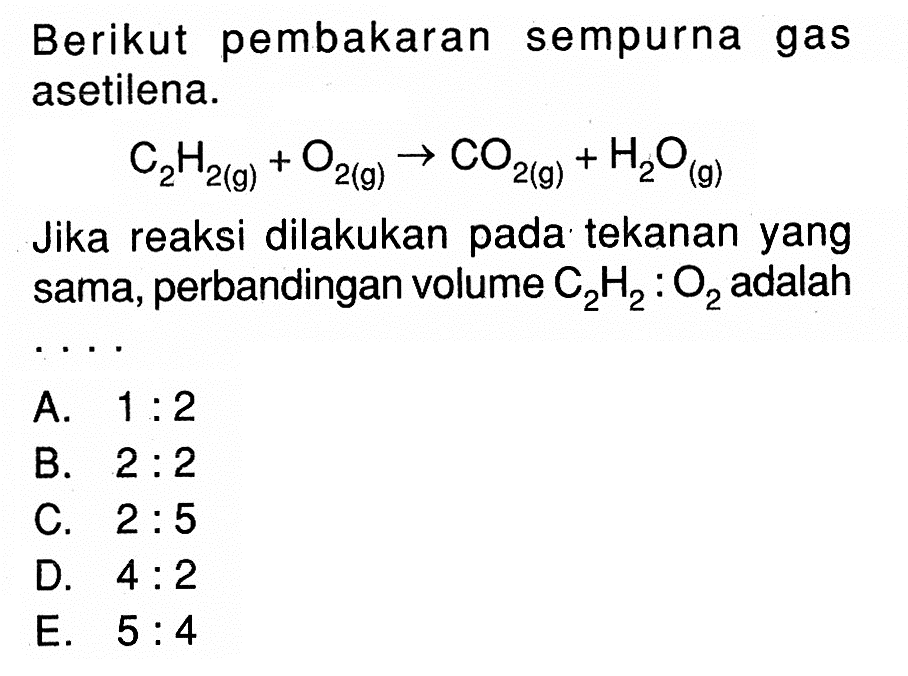 Berikut pembakaran sempurna gas asetilena.C2H2(g)+O2(g) -> CO2(g)+H2O(g)Jika reaksi dilakukan pada tekanan yang sama, perbandingan volume C2H2:O2 adalah