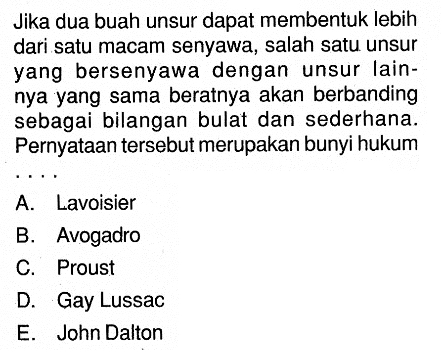 Jika dua buah unsur dapat membentuk lebih dari satu macam senyawa, salah satu unsur yang bersenyawa dengan unsur lainnya yang sama beratnya akan berbanding sebagai bilangan bulat dan sederhana. Pernyataan tersebut merupakan bunyi hukum...