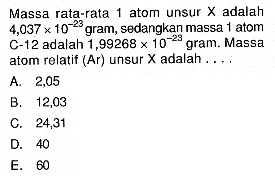 Massa rata-rata 1 atom unsur  X  adalah  4,037x10^-23  gram, sedangkan massa 1 atom C-12 adalah 1,99268x10^-23  gram. Massa atom relatif (Ar) unsur  X  adalah ....