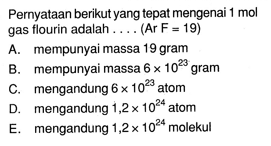 Pernyataan berikut yang tepat mengenai  1 mol  gas flourin adalah .... (Ar F = 19)A. mempunyai massa 19 gramB. mempunyai massa  6 x 10^23  gramC. mengandung  6 x 10^23  atomD. mengandung  1,2 x 10^24  atomE. mengandung  1,2 x 10^24  molekul