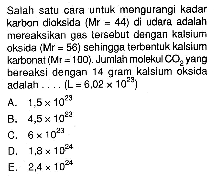 Salah satu cara untuk mengurangi kadar karbon dioksida  (Mr=44)  di udara adalah mereaksikan gas tersebut dengan kalsium oksida (Mr=56) sehingga terbentuk kalsium karbonat  (Mr=100). Jumlah molekul CO2 yang bereaksi dengan 14 gram kalsium oksida adalah .... (L=6,02x10^23)