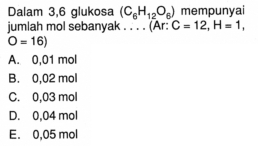 Dalam 3,6 glukosa  (C6 H12 O6)  mempunyai jumlah mol sebanyak.... (Ar:  C=12, H=1 ,  O=16) A.  0,01 mol B.  0,02 mol C.  0,03 mol D.  0,04 mol E.  0,05 mol 