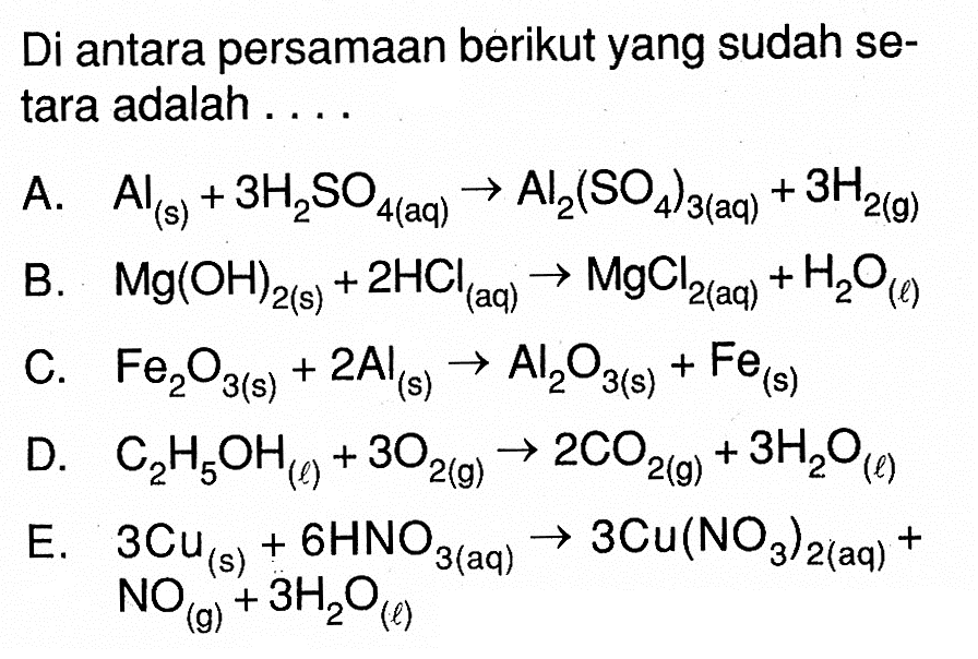 Di antara persamaan berikut yang sudah setara adalah .... A. Al(s)+3 H2SO4(aq) -> Al2(SO4)3(aq)+3 H2(g) B. Mg(OH)2(s)+2 HCl(aq) -> MgCl2(aq)+H2O(l) C. Fe2O3(s)+2 Al(s) -> Al2O3(s)+Fe(s) D. C2H5OH(l)+3 O2(g) -> 2 CO2(g)+3 H2O(l) E. 3 Cu(s)+6 HNO3(aq) -> 3 Cu(NO3)2(aq)+ NO(g)+3 H2O(l)