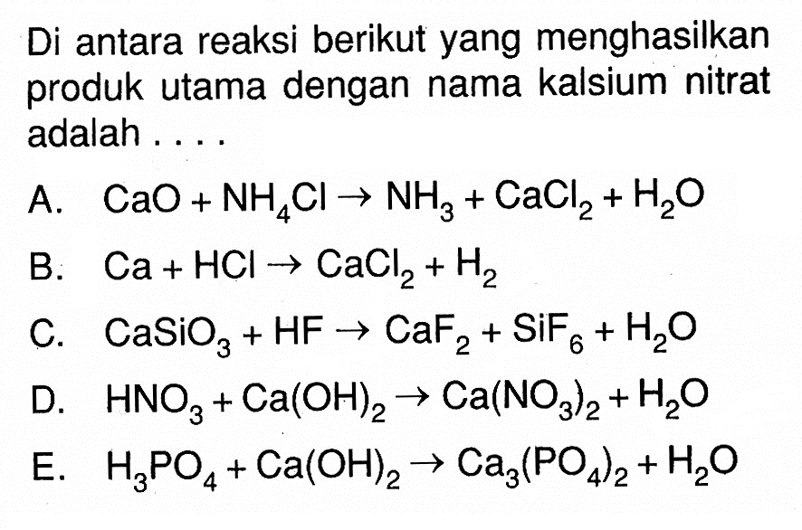 Di antara reaksi berikut yang menghasilkan produk utama dengan nama kalsium nitrat adalah ....A. CaO+NH4Cl->NH3+CaCl2+H2O B. Ca+HCl->CaCl2+H2 C. CaSiO3+HF->CaF2+SiF6+H2O D. HNO3+Ca(OH)2->Ca(NO3)2+H2O E. H3PO4+Ca(OH)2->Ca3(PO4)2+H2O