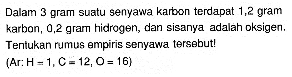 Dalam 3 gram suatu senyawa karbon terdapat 1,2 gram karbon, 0,2 gram hidrogen, dan sisanya adalah oksigen. Tentukan rumus empiris senyawa tersebut! (Ar: H=1,C=12,O=16) 