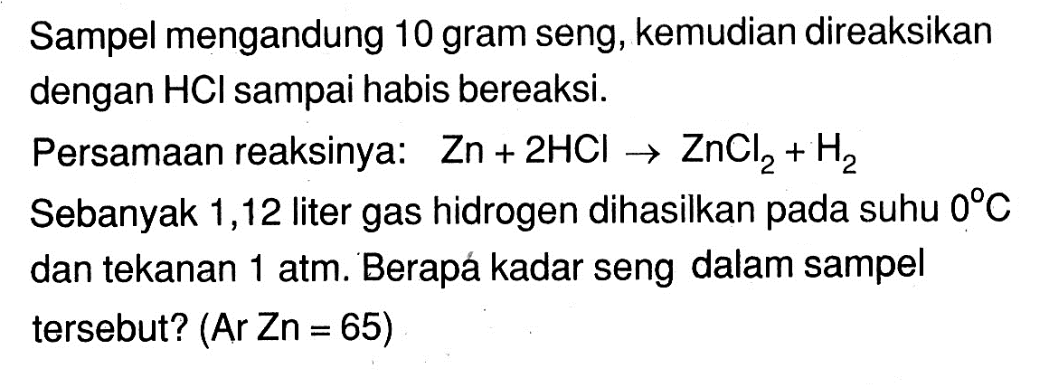 Sampel mengandung 10 gram seng, kemudian direaksikan dengan HCl sampai habis bereaksi. Persamaan reaksinya: Zn + 2HCl -> ZnCl2 + H2 Sebanyak 1,12 liter gas hidrogen dihasilkan pada suhu 0 C dan tekanan 1 atm. Berapa kadar seng dalam sampel tersebut? (Ar Zn = 65) 