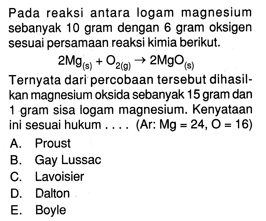 Pada reaksi antara logam magnesium sebanyak 10 gram dengan 6 gram oksigen sesuai persamaan reaksi kimia berikut.2Mg (s)+O2 (g) -> 2MgO (s)Ternyata dari percobaan tersebut dihasilkan magnesium oksida sebanyak 15 gram dan 1 gram sisa logam magnesium. Kenyataan ini sesuai hukum  ....  (Ar: Mg=24, O=16)A. ProustB. Gay LussacC. LavoisierD. DaltonE. Boyle