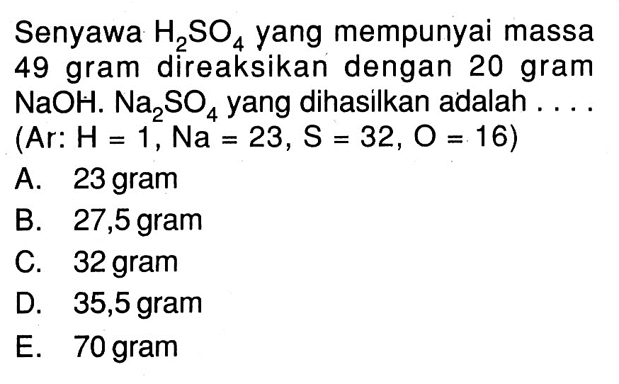 Senyawa H2SO4 yang mempunyai massa 49 gram direaksikan dengan 20 gram NaOH. Na2SO4 yang dihasilkan adalah ... (Ar: H=1, Na=23, S=32, O=16)