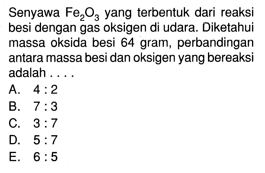 Senyawa  Fe2O3  yang terbentuk dari reaksi besi dengan gas oksigen di udara. Diketahui massa oksida besi 64 gram, perbandingan antara massa besi dan oksigen yang bereaksi adalah ....