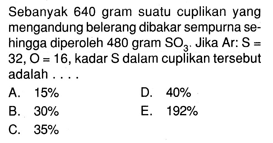 Sebanyak 640 gram suatu cuplikan yang mengandung belerang dibakar sempurna sehingga diperoleh 480 gram SO3. Jika Ar: S=32, O=16, kadar S  dalam cuplikan tersebut adalah ...