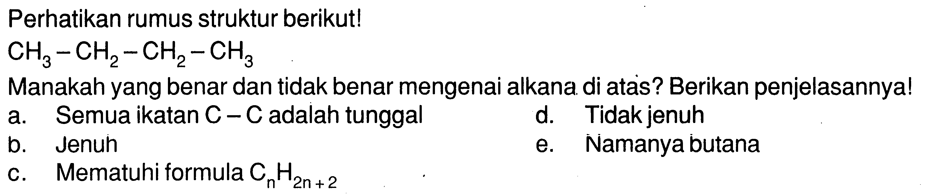 Perhatikan rumus struktur berikut! CH3-CH2-CH2-CH3 Manakah yang benar dan tidak benar mengenai alkana di atas? Berikan penjelasannya! a. Semua ikatan C-C adalah tunggal b. Jenuh c. Mematuhi formula CnH(2n+2) d. Tidak jenuh e. Namanya butana 