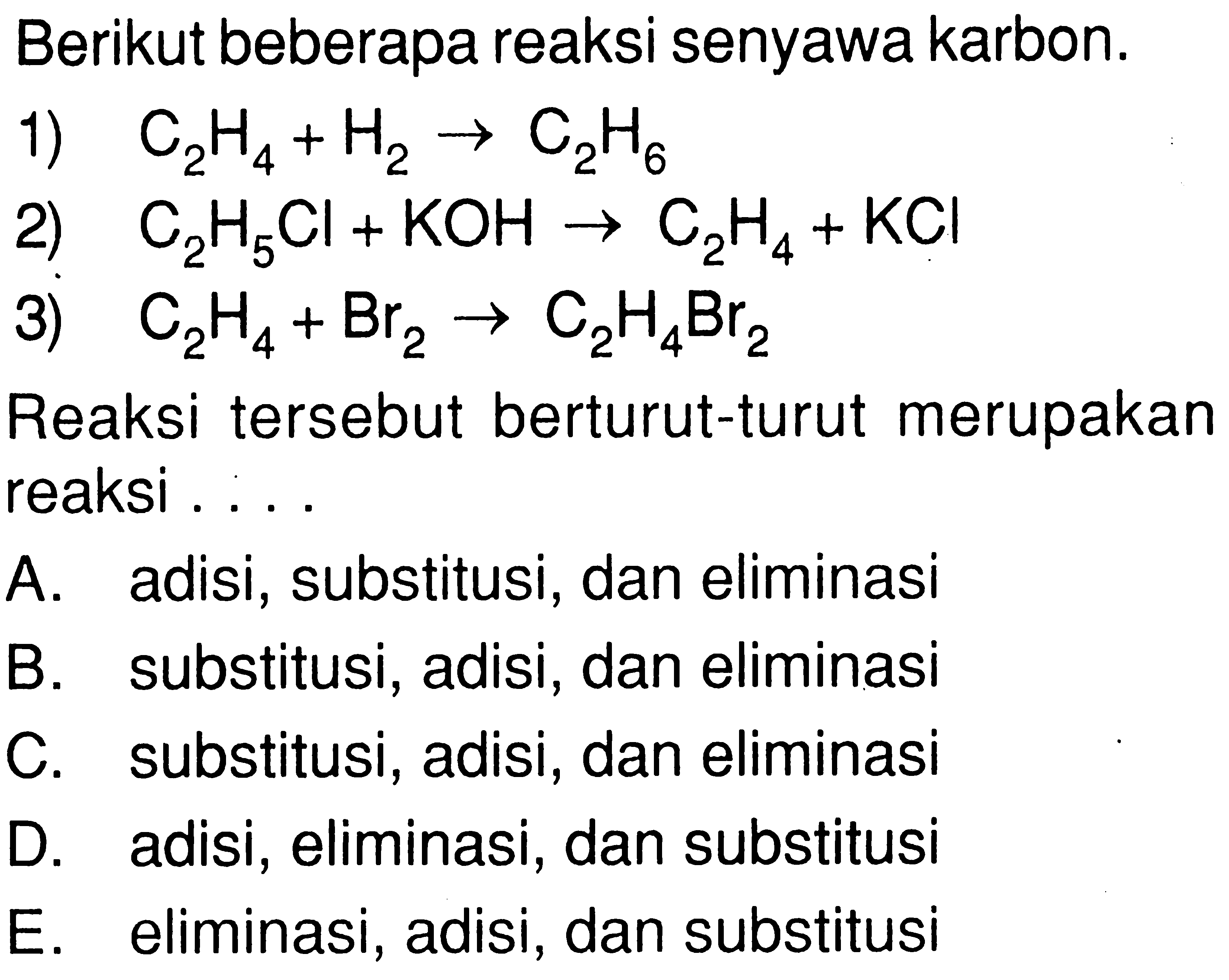 Berikut beberapa reaksi senyawa karbon. 1) C2H4 + H2 -> C2H6 2) C2H5Cl + KOH -> C2H4 + KCl 3) C2H4 + Br2 -> C2H4Br2 Reaksi tersebut berturut-turut merupakan reaksi . . . . 