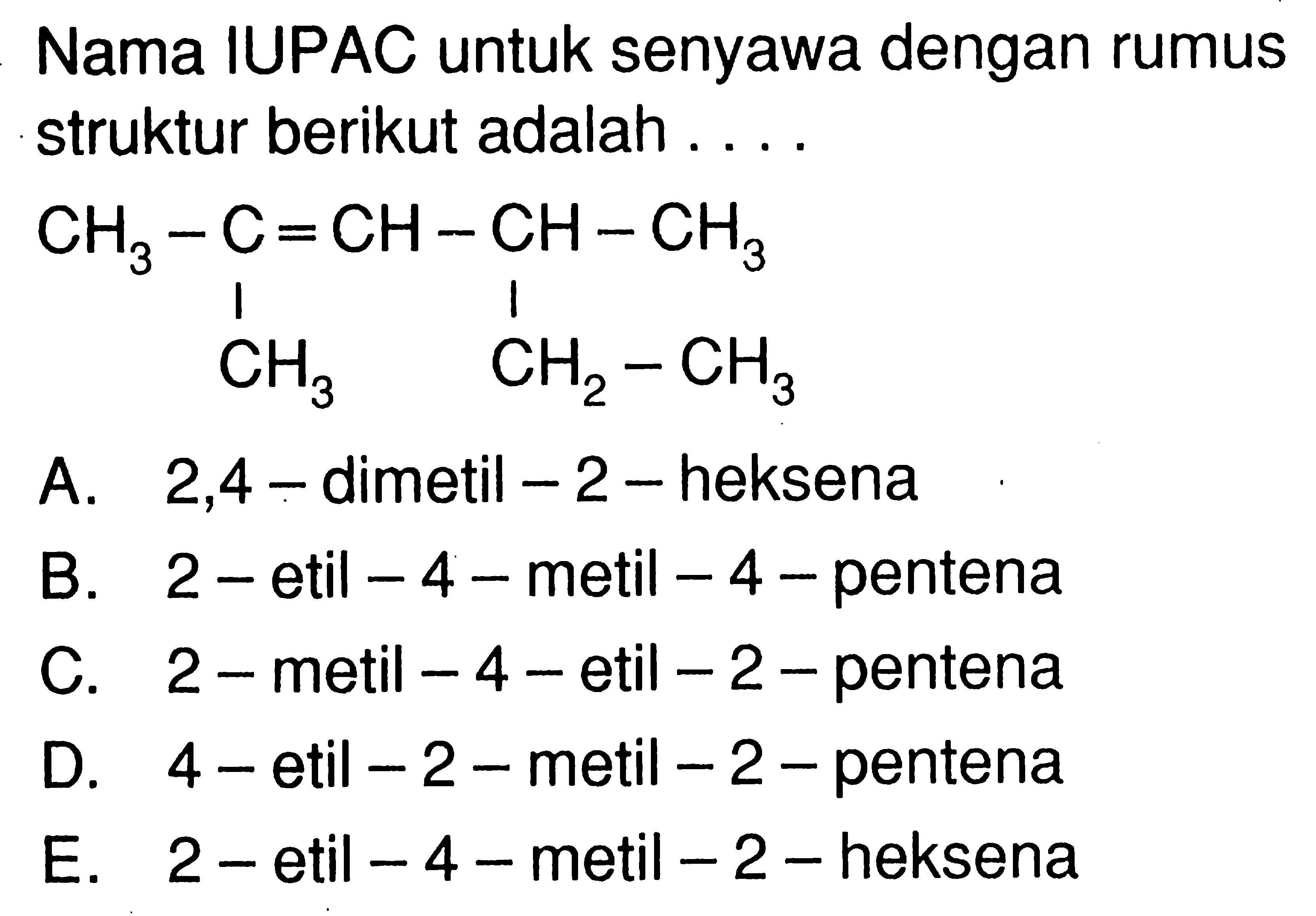 Nama IUPAC untuk senyawa dengan rumus struktur berikut adalah ....CH3 - C = CH - CH - CH3 | | CH3 CH2-CH3 A. 2,4 - dimetil  -2 -heksenaB. 2 - etil  -4  - metil  -4  - pentenaC.  2-  metil  -4-  etil  -2  - pentenaD. 4 -etil  -2-  metil  -2-  pentenaE.  2-  etil  -4-  metil  -2-  heksena